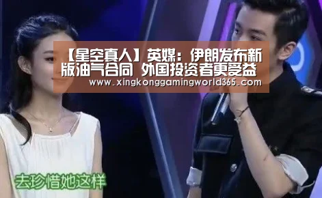 【星空真人】英媒:伊朗发布新版油气合同 外国投资者更受益(图4) 星空真人